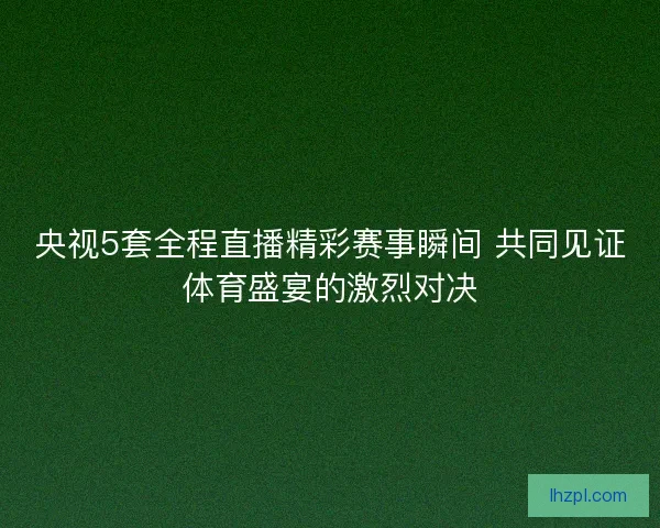 央视5套全程直播精彩赛事瞬间 共同见证体育盛宴的激烈对决