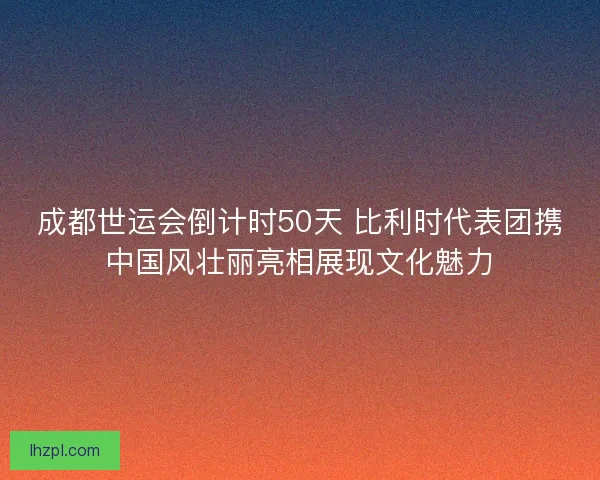 成都世运会倒计时50天 比利时代表团携中国风壮丽亮相展现文化魅力